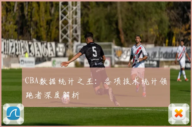 CBA数据统计之王：各项技术统计领跑者深度解析