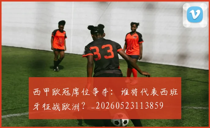 西甲欧冠席位争夺:谁将代表西班牙征战欧洲?_20260523113859