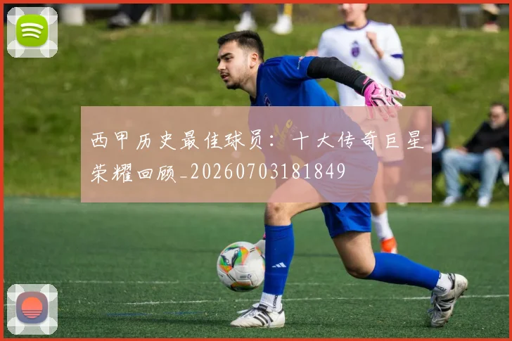 西甲历史最佳球员:十大传奇巨星荣耀回顾_20260703181849