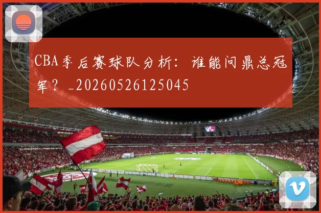 CBA季后赛球队分析:谁能问鼎总冠军?_20260526125045