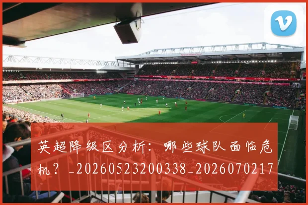 英超降级区分析：哪些球队面临危机？_20260523200338_20260702175134