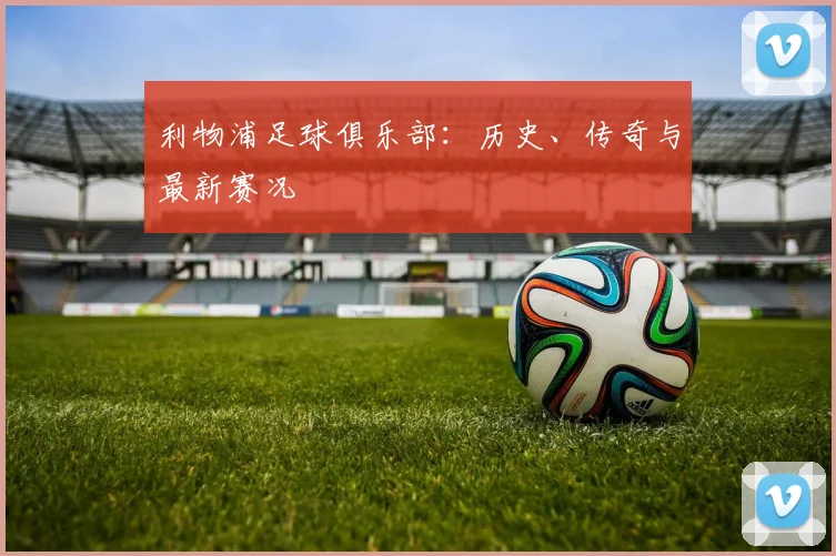 利物浦足球俱乐部：历史、传奇与最新赛况