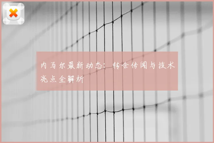 内马尔最新动态：转会传闻与技术亮点全解析