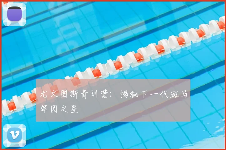 尤文图斯青训营:揭秘下一代斑马军团之星
