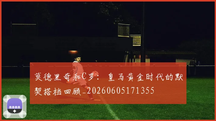 莫德里奇和C罗：皇马黄金时代的默契搭档回顾_20260605171355